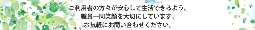 ご利用者の方々が安心して生活できるよう、職員一同笑顔を大切にしています。お気軽にお問い合わせください。