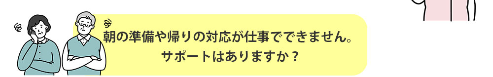 朝の準備や帰りの対応が仕事でできません。サポートはありますか？