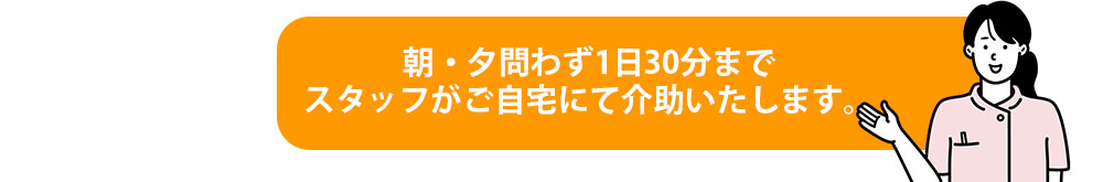 朝・夕問わず1日30分までスタッフがご自宅にて介助いたします。