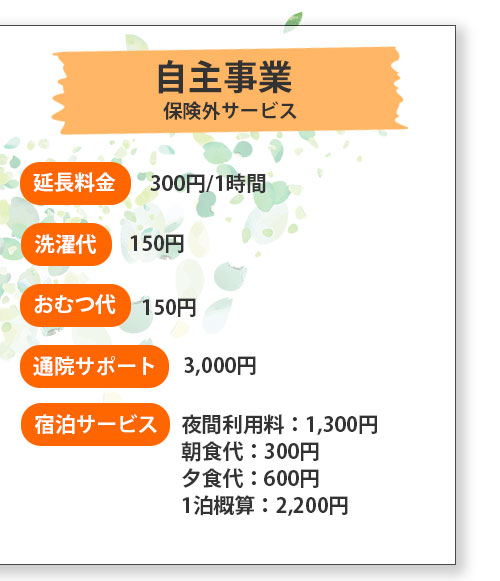 自主事業 保険外サービス 延長料金 300円/1時間 洗濯代150円 おむつ代 150円 通院サポート 3,000円 宿泊サービス 夜間利用料：1,300円 朝食代：300円 夕食代：600円 1泊概算：2,200円