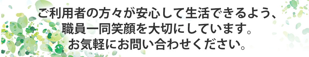 ご利用者の方々が安心して生活できるよう、職員一同笑顔を大切にしています。お気軽にお問い合わせください。