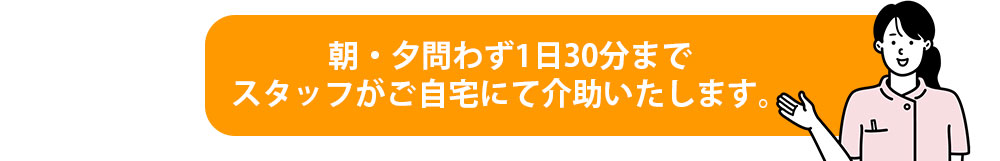 朝・夕問わず1日30分までスタッフがご自宅にて介助いたします。