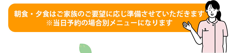 朝食・夕食はご家族のご要望に応じ準備させていただきます※当日予約の場合別メニューになります